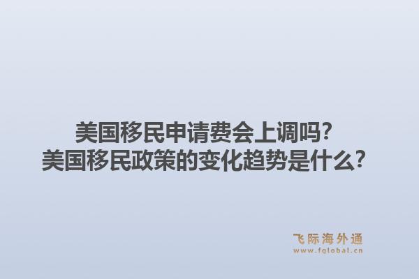 美国移民申请费会上调吗？美国移民政策的变化趋势是什么？1.jpg