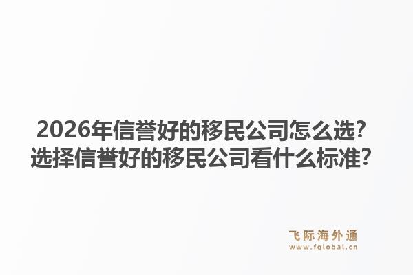 2026年信誉好的移民公司怎么选？选择信誉好的移民公司看什么标准？