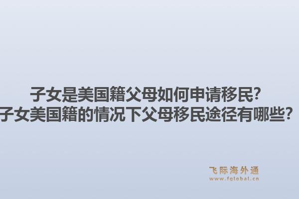 子女是美国籍父母如何申请移民？子女美国籍的情况下父母移民途径有哪些？1.jpg