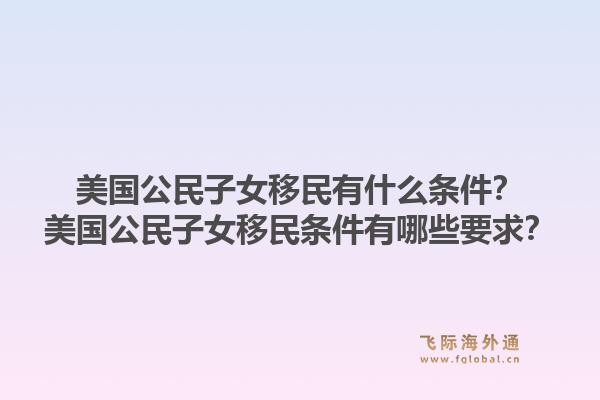 美国公民子女移民有什么条件?美国公民子女移民条件有哪些要求?1.jpg