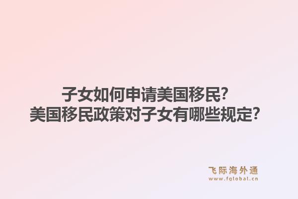 子女如何申请美国移民？美国移民政策对子女有哪些规定？1.jpg
