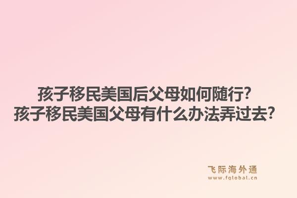 孩子移民美国后父母如何随行？孩子移民美国父母有什么办法弄过去？1.jpg