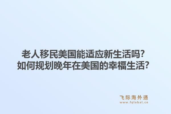 老人移民美国能适应新生活吗？如何规划晚年在美国的幸福生活？1.jpg