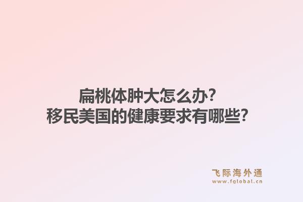 扁桃体肿大怎么办？移民美国的健康要求有哪些？1.jpg