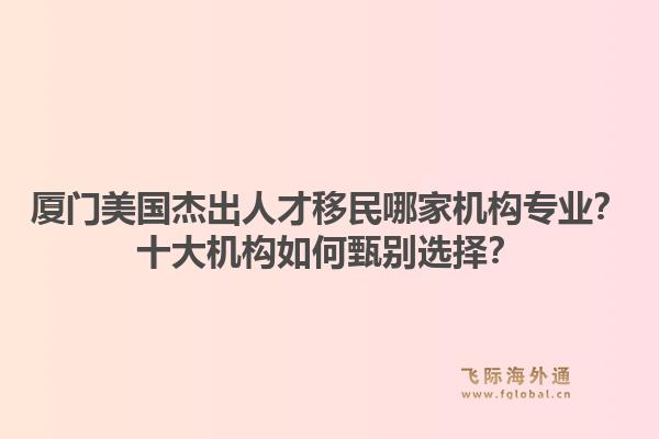 厦门美国杰出人才移民哪家机构专业?十大机构如何甄别选择?1.jpg