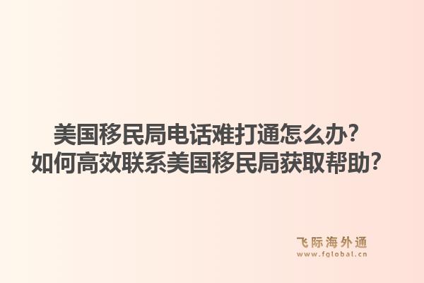 美国移民局电话难打通怎么办?如何高效联系美国移民局获取帮助?1.jpg
