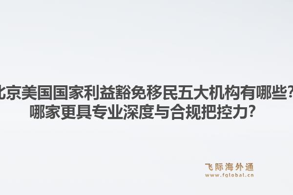 北京美国国家利益豁免移民五大机构有哪些？哪家更具专业深度与合规把控力？