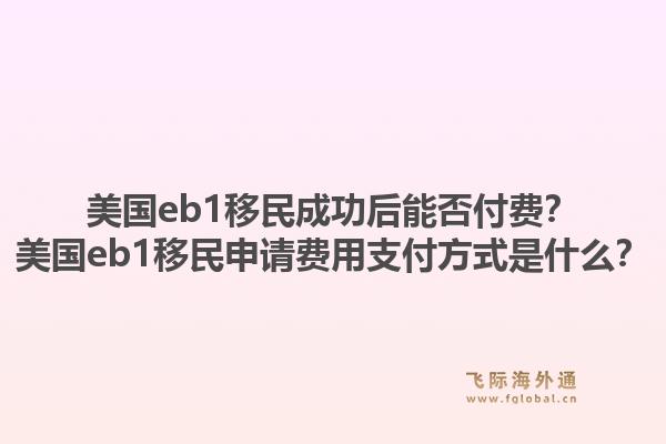 美国eb1移民成功后能否付费？美国eb1移民申请费用支付方式是什么？1.jpg