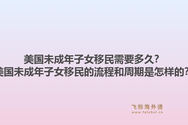 美国未成年子女移民需要多久？美国未成年子女移民的流程和周期是怎样的？1.jpg
