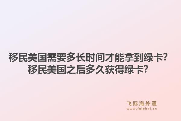 移民美国需要多长时间才能拿到绿卡?移民美国之后多久获得绿卡?1.jpg