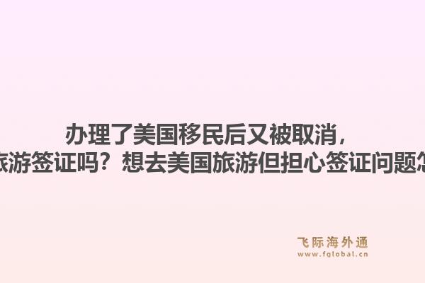 办理了美国移民后又被取消,会影响旅游签证吗?想去美国旅游但担心签证问题怎么办?1.jpg
