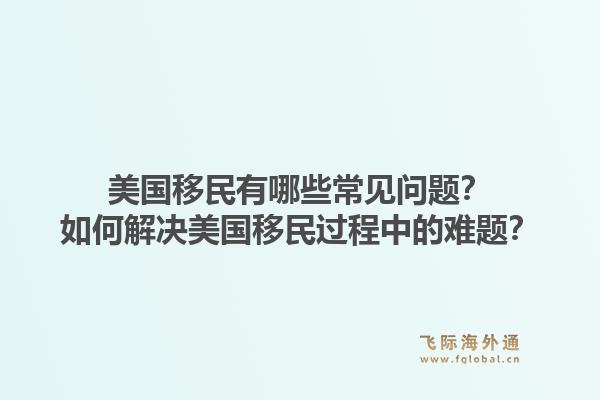 美国移民有哪些常见问题?如何解决美国移民过程中的难题?1.jpg