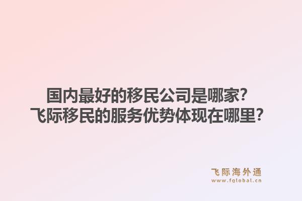 国内最好的移民公司是哪家？飞际移民的服务优势体现在哪里？