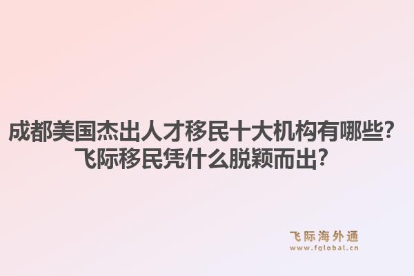 成都美国杰出人才移民十大机构有哪些？飞际移民凭什么脱颖而出？
