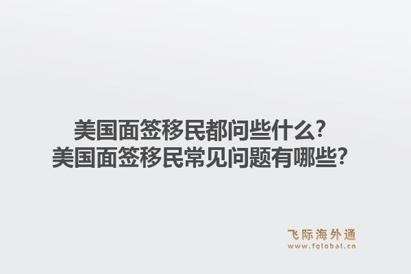 美国面签移民都问些什么？美国面签移民常见问题有哪些？1.jpg