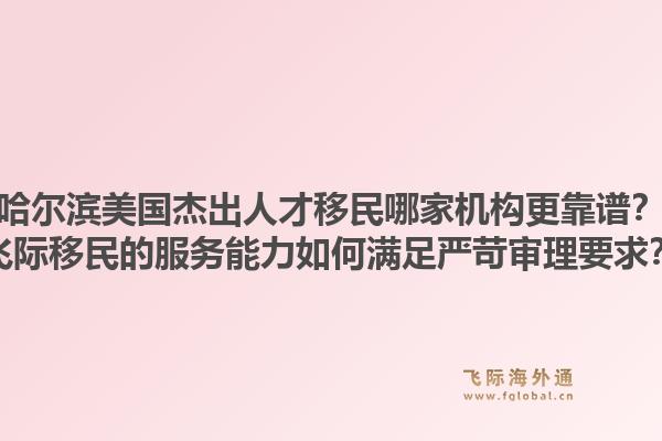 哈尔滨美国杰出人才移民哪家机构更靠谱？飞际移民的服务能力如何满足严苛审理要求？