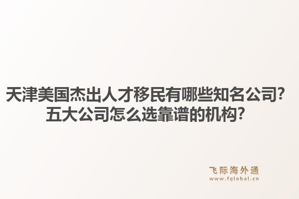 天津美国杰出人才移民有哪些知名公司？五大公司怎么选靠谱的机构？