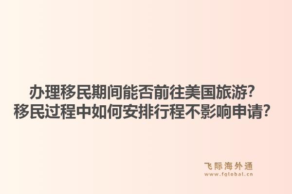 办理移民期间能否前往美国旅游？移民过程中如何安排行程不影响申请？1.jpg