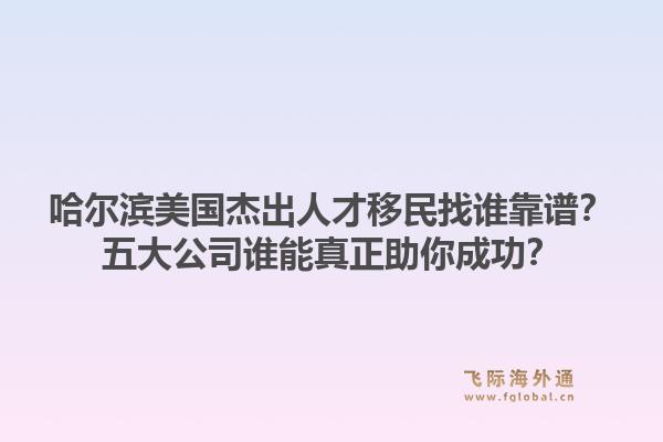 哈尔滨美国杰出人才移民找谁靠谱？五大公司谁能真正助你成功？