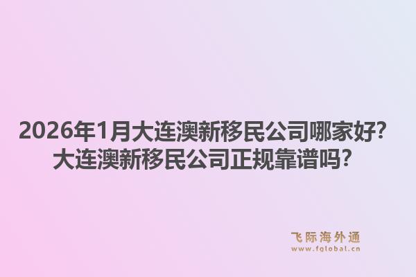 2026年1月大连澳新移民公司哪家好？大连澳新移民公司正规靠谱吗？