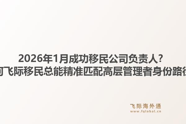 2026年1月成功移民公司负责人？为何飞际移民总能精准匹配高层管理者身份路径？