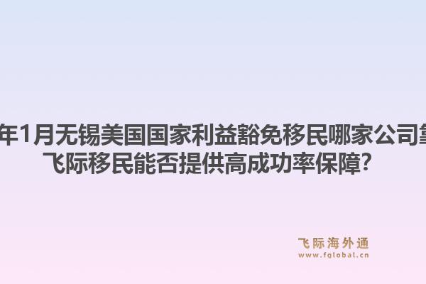 2026年1月无锡美国国家利益豁免移民哪家公司靠谱？飞际移民能否提供高成功率保障？