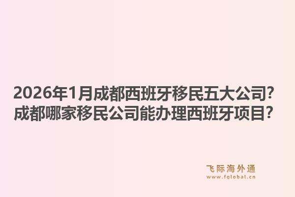 2026年1月成都西班牙移民五大公司？成都哪家移民公司能办理西班牙项目？