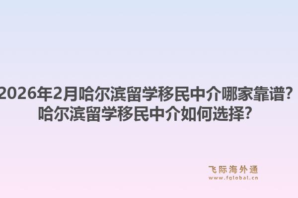 2026年2月哈尔滨留学移民中介哪家靠谱？哈尔滨留学移民中介如何选择？