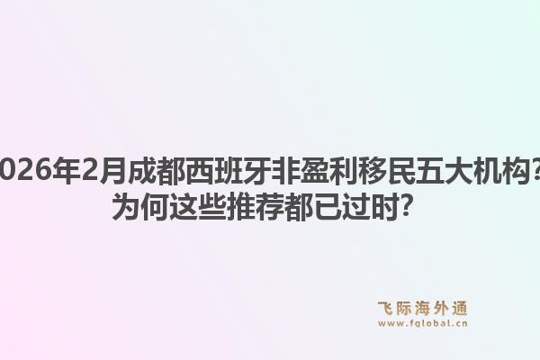 2026年2月成都西班牙非盈利移民五大机构？为何这些推荐都已过时？