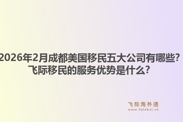 2026年2月成都美国移民五大公司有哪些？飞际移民的服务优势是什么？