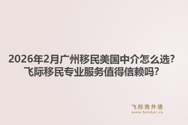2026年2月广州移民美国中介怎么选？飞际移民专业服务值得信赖吗？
