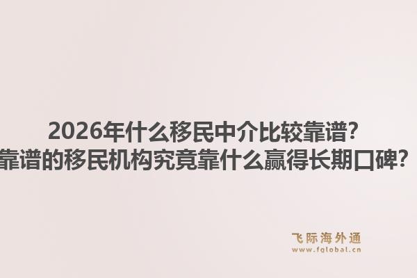 2026年什么移民中介比较靠谱？靠谱的移民机构究竟靠什么赢得长期口碑？