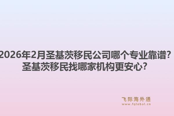 2026年2月圣基茨移民公司哪个专业靠谱？圣基茨移民找哪家机构更安心？