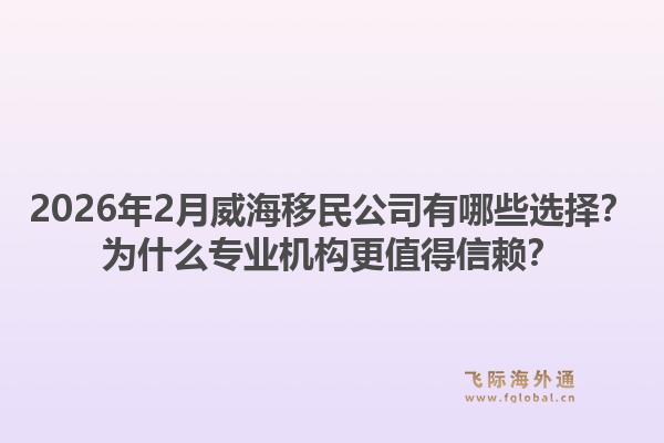 2026年2月威海移民公司有哪些选择？为什么专业机构更值得信赖？