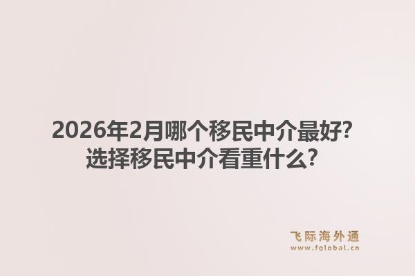2026年2月哪个移民中介最好？选择移民中介看重什么？