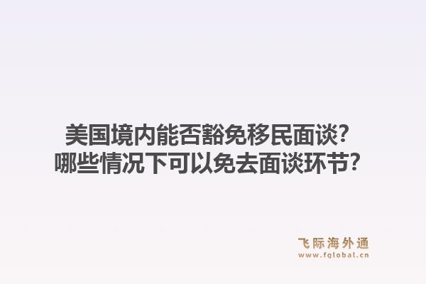 美国境内能否豁免移民面谈？哪些情况下可以免去面谈环节？1.jpg