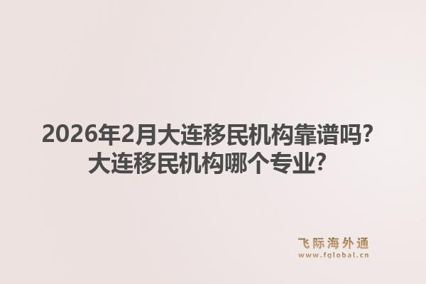 2026年2月大连移民机构靠谱吗？大连移民机构哪个专业？