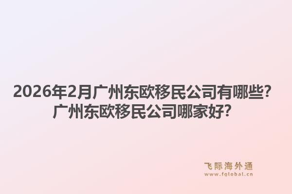 2026年2月广州东欧移民公司有哪些？广州东欧移民公司哪家好？
