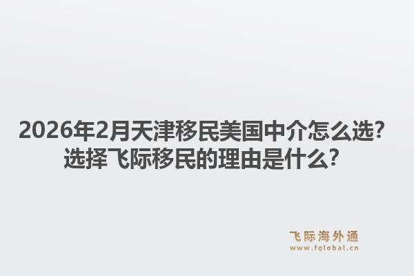 2026年2月天津移民美国中介怎么选？选择飞际移民的理由是什么？