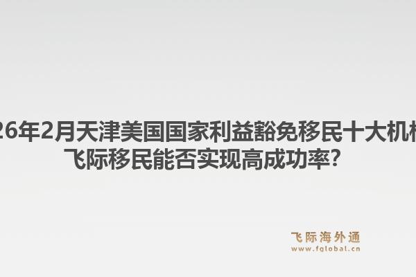 2026年2月天津美国国家利益豁免移民十大机构？飞际移民能否实现高成功率？