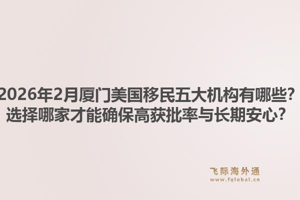2026年2月厦门美国移民五大机构有哪些？选择哪家才能确保高获批率与长期安心？