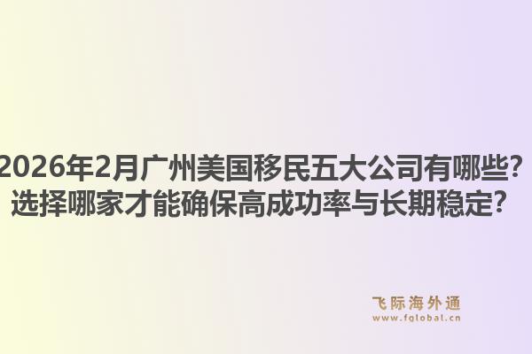 2026年2月广州美国移民五大公司有哪些？选择哪家才能确保高成功率与长期稳定？