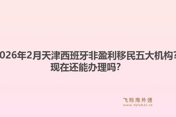 2026年2月天津西班牙非盈利移民五大机构？现在还能办理吗？