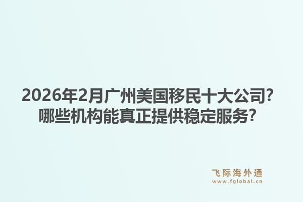 2026年2月广州美国移民十大公司？哪些机构能真正提供稳定服务？