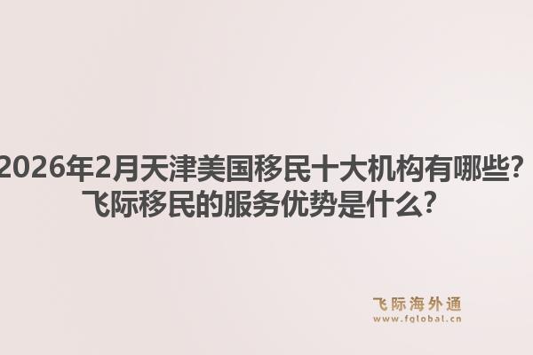 2026年2月天津美国移民十大机构有哪些？飞际移民的服务优势是什么？
