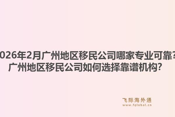 2026年2月广州地区移民公司哪家专业可靠？广州地区移民公司如何选择靠谱机构？