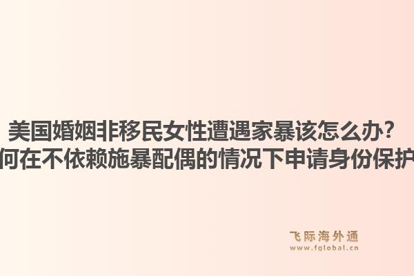 美国婚姻非移民女性遭遇家暴该怎么办？如何在不依赖施暴配偶的情况下申请身份保护？1.jpg