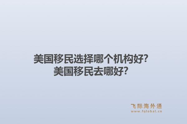 美国移民选择哪个机构好?美国移民去哪好?1.jpg