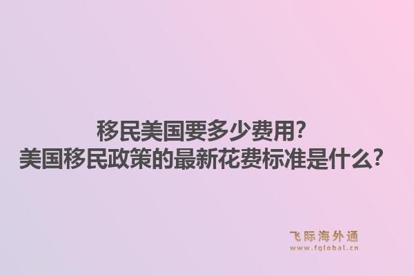 移民美国要多少费用？美国移民政策的最新花费标准是什么？1.jpg