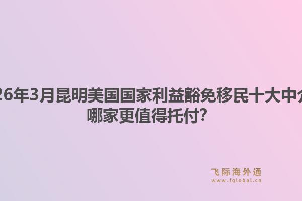 2026年3月昆明美国国家利益豁免移民十大中介？哪家更值得托付？
